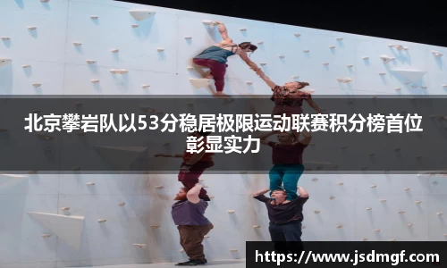 北京攀岩队以53分稳居极限运动联赛积分榜首位彰显实力