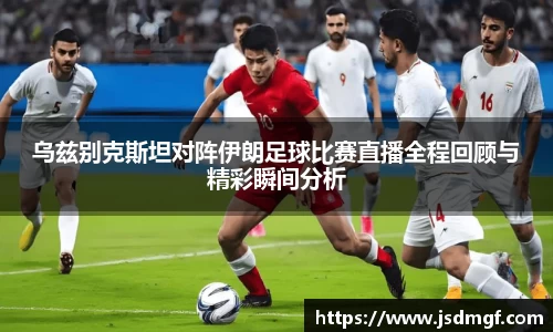 乌兹别克斯坦对阵伊朗足球比赛直播全程回顾与精彩瞬间分析